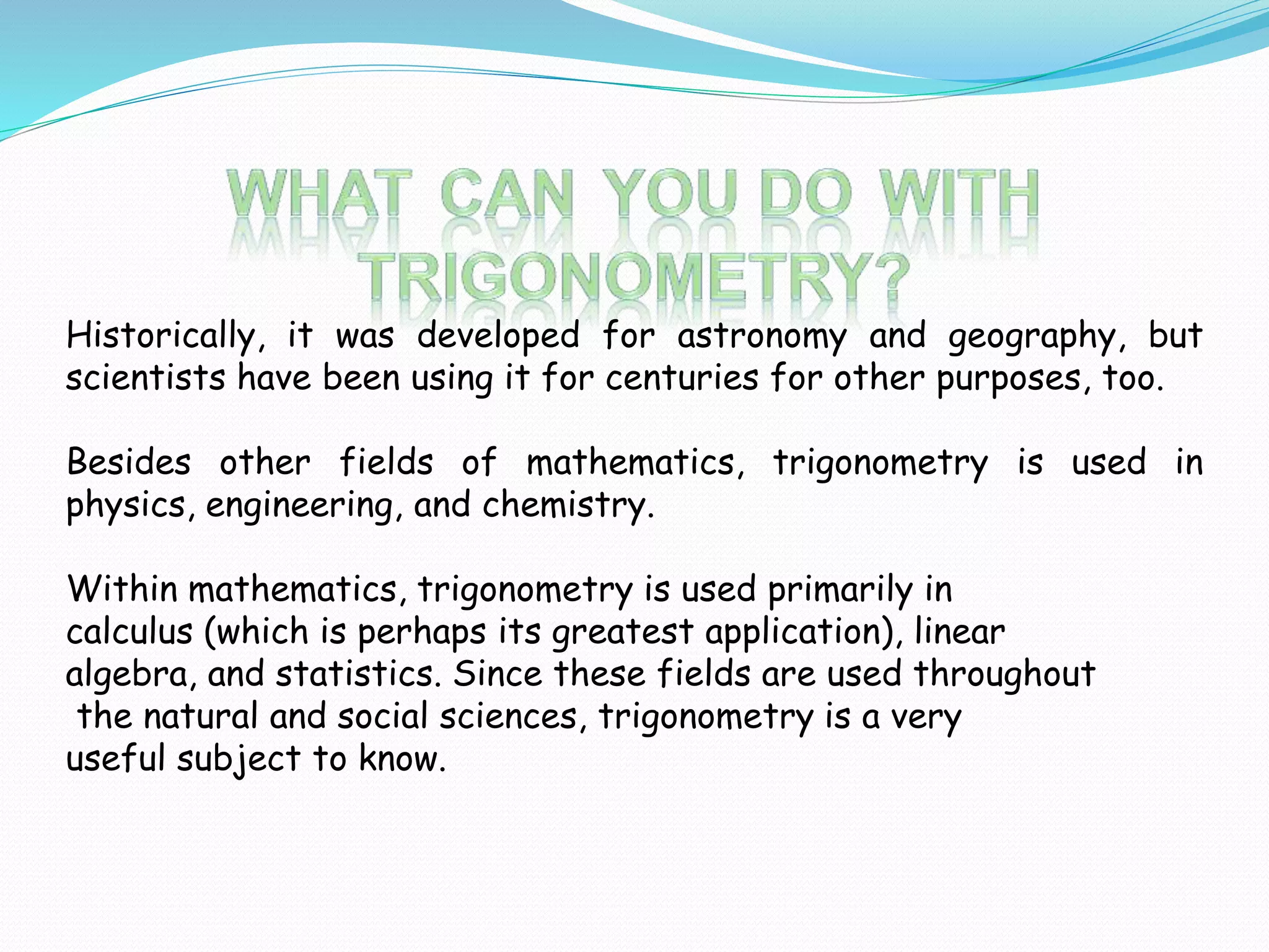 Historically, it was developed for astronomy and geography, but
scientists have been using it for centuries for other purposes, too.
Besides other fields of mathematics, trigonometry is used in
physics, engineering, and chemistry.
Within mathematics, trigonometry is used primarily in
calculus (which is perhaps its greatest application), linear
algebra, and statistics. Since these fields are used throughout
the natural and social sciences, trigonometry is a very
useful subject to know.
 