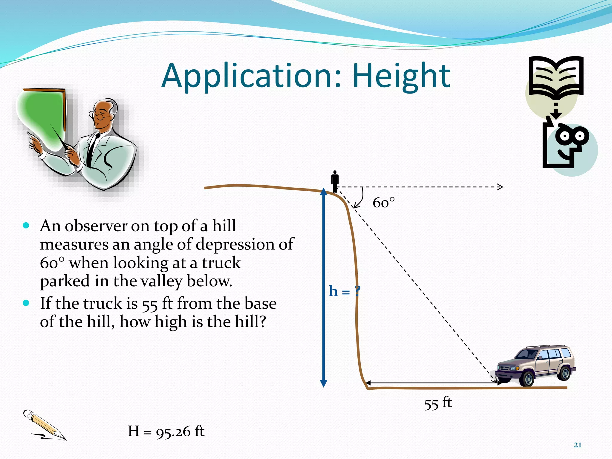 Application: Height
 An observer on top of a hill
measures an angle of depression of
60 when looking at a truck
parked in the valley below.
 If the truck is 55 ft from the base
of the hill, how high is the hill?
21

60
h = ?
55 ft
H = 95.26 ft
 