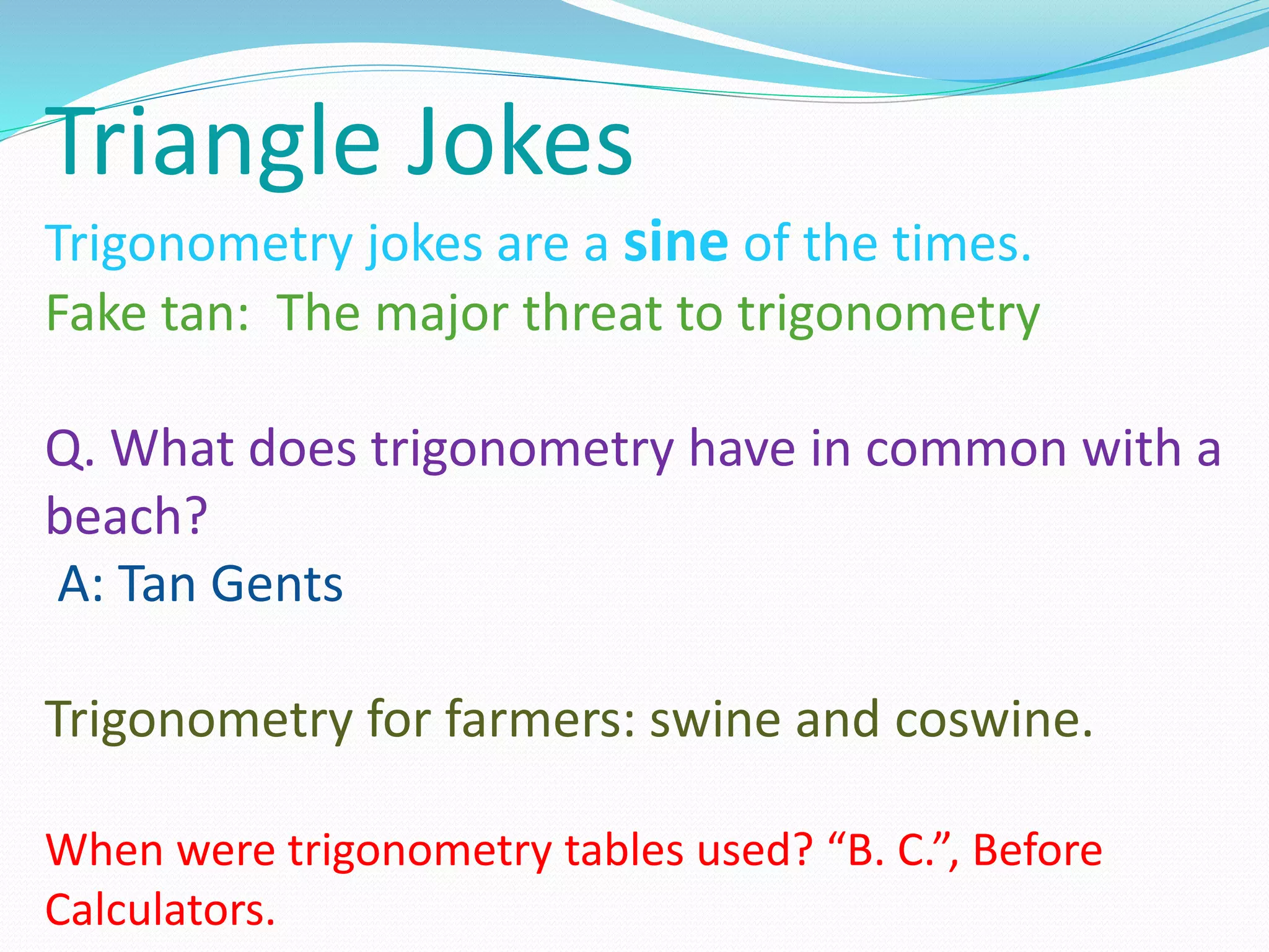 Triangle Jokes
Trigonometry jokes are a sine of the times.
Fake tan: The major threat to trigonometry
Q. What does trigonometry have in common with a
beach?
A: Tan Gents
Trigonometry for farmers: swine and coswine.
When were trigonometry tables used? “B. C.”, Before
Calculators.
 