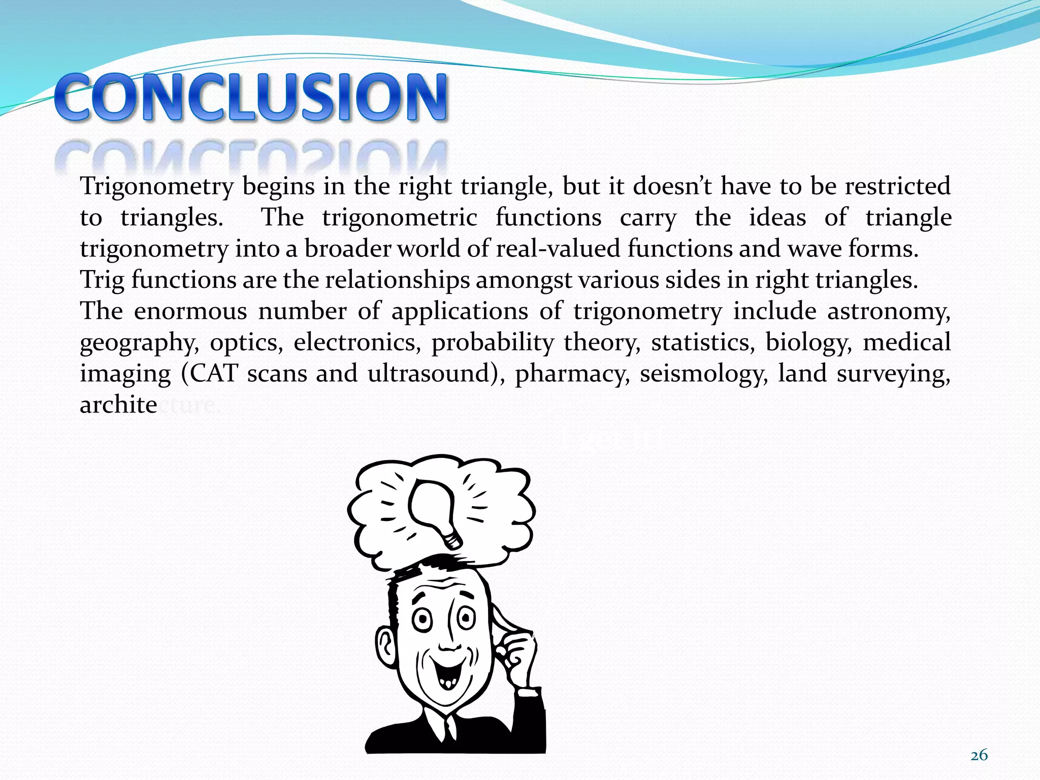26
Trigonometry begins in the right triangle, but it doesn’t have to be restricted
to triangles. The trigonometric functions carry the ideas of triangle
trigonometry into a broader world of real-valued functions and wave forms.
Trig functions are the relationships amongst various sides in right triangles.
The enormous number of applications of trigonometry include astronomy,
geography, optics, electronics, probability theory, statistics, biology, medical
imaging (CAT scans and ultrasound), pharmacy, seismology, land surveying,
architecture.
I get it!
 