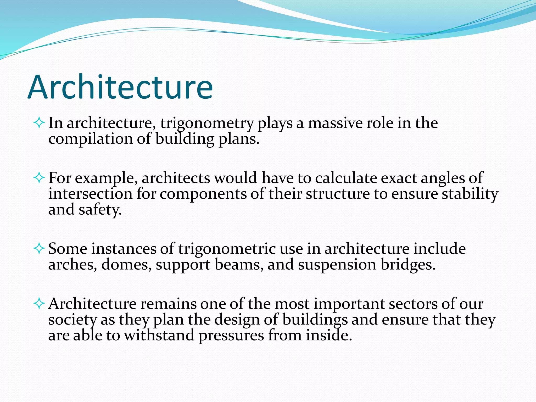Architecture
In architecture, trigonometry plays a massive role in the
compilation of building plans.
For example, architects would have to calculate exact angles of
intersection for components of their structure to ensure stability
and safety.
Some instances of trigonometric use in architecture include
arches, domes, support beams, and suspension bridges.
Architecture remains one of the most important sectors of our
society as they plan the design of buildings and ensure that they
are able to withstand pressures from inside.
 