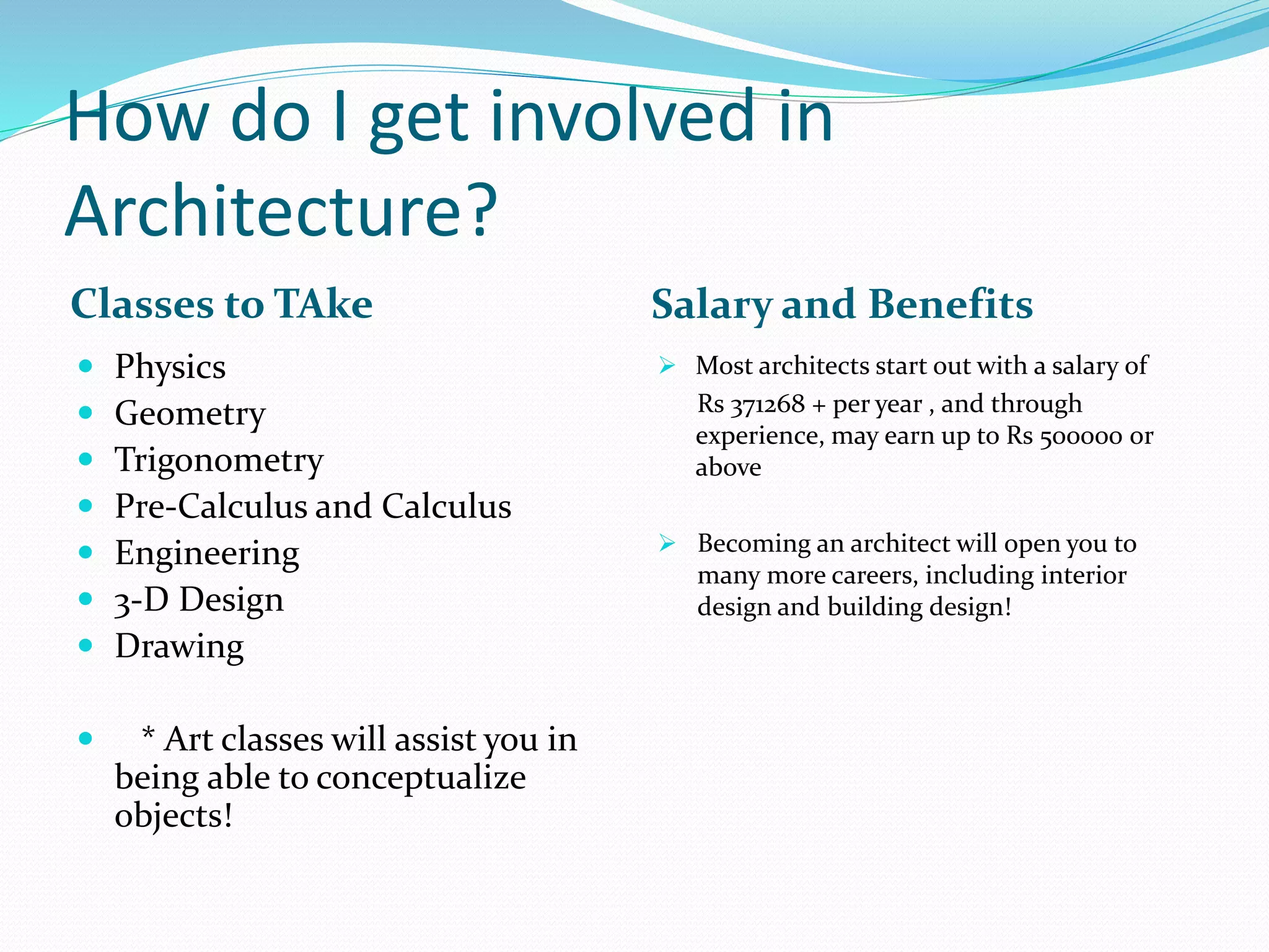 How do I get involved in
Architecture?
Classes to TAke Salary and Benefits
 Physics
 Geometry
 Trigonometry
 Pre-Calculus and Calculus
 Engineering
 3-D Design
 Drawing
 * Art classes will assist you in
being able to conceptualize
objects!
 Most architects start out with a salary of
Rs 371268 + per year , and through
experience, may earn up to Rs 500000 or
above
 Becoming an architect will open you to
many more careers, including interior
design and building design!
 