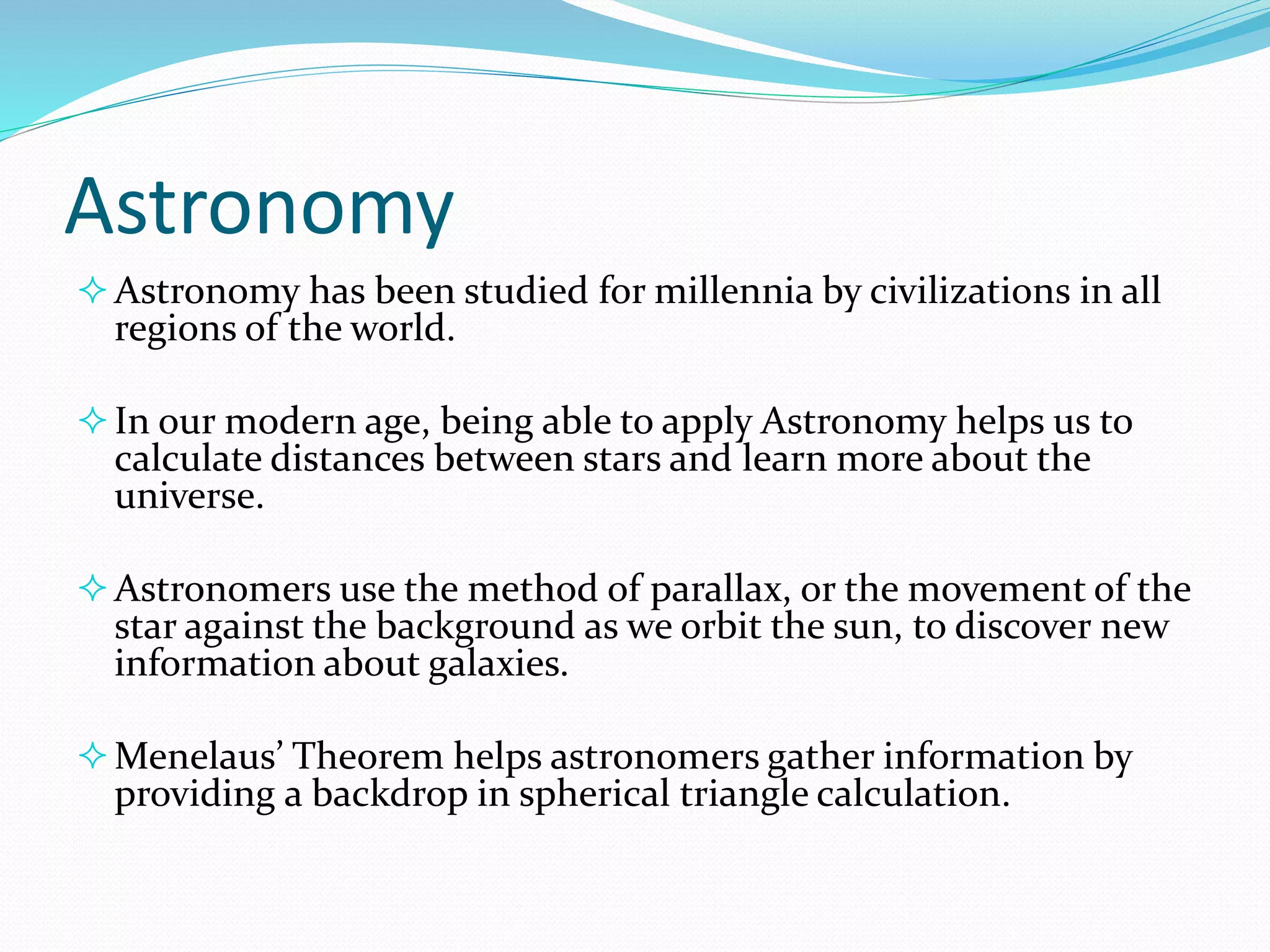 Astronomy
Astronomy has been studied for millennia by civilizations in all
regions of the world.
In our modern age, being able to apply Astronomy helps us to
calculate distances between stars and learn more about the
universe.
Astronomers use the method of parallax, or the movement of the
star against the background as we orbit the sun, to discover new
information about galaxies.
Menelaus’ Theorem helps astronomers gather information by
providing a backdrop in spherical triangle calculation.
 