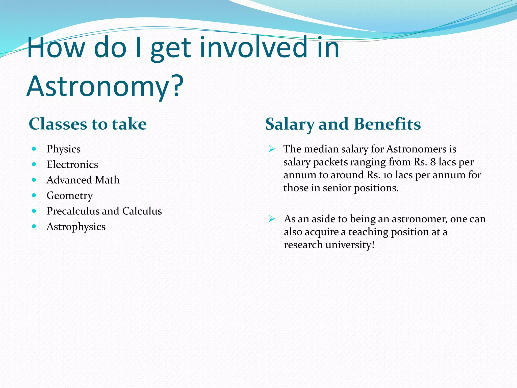 How do I get involved in
Astronomy?
Classes to take Salary and Benefits
 Physics
 Electronics
 Advanced Math
 Geometry
 Precalculus and Calculus
 Astrophysics
 The median salary for Astronomers is
salary packets ranging from Rs. 8 lacs per
annum to around Rs. 10 lacs per annum for
those in senior positions.
 As an aside to being an astronomer, one can
also acquire a teaching position at a
research university!
 
