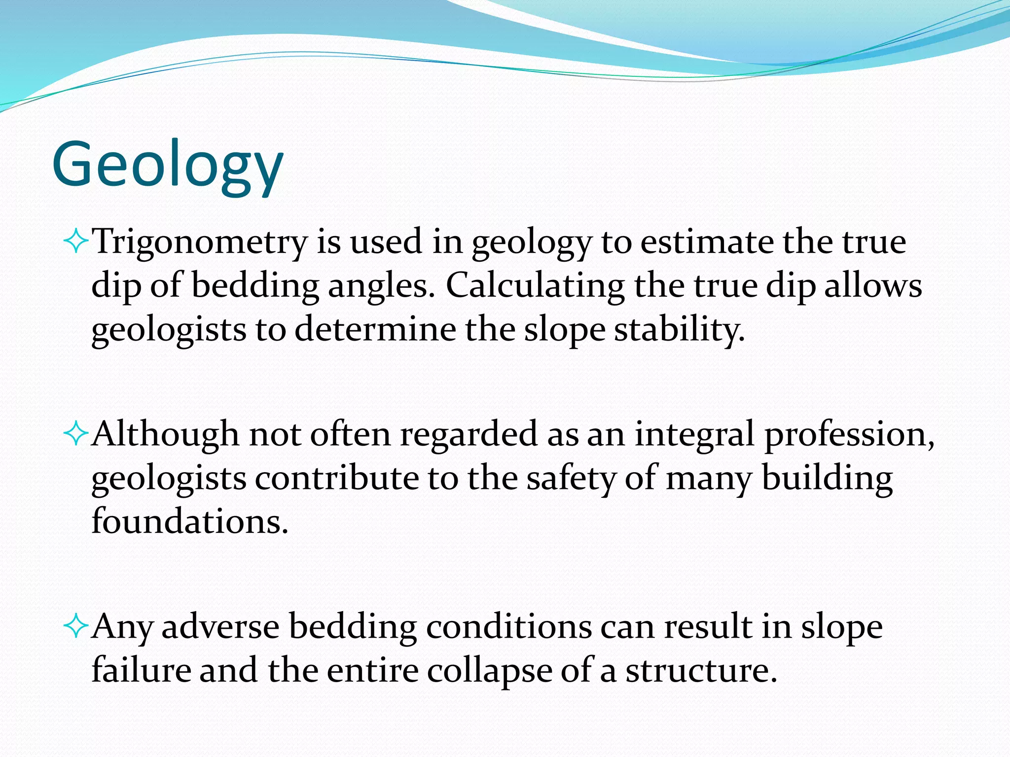 Geology
Trigonometry is used in geology to estimate the true
dip of bedding angles. Calculating the true dip allows
geologists to determine the slope stability.
Although not often regarded as an integral profession,
geologists contribute to the safety of many building
foundations.
Any adverse bedding conditions can result in slope
failure and the entire collapse of a structure.
 