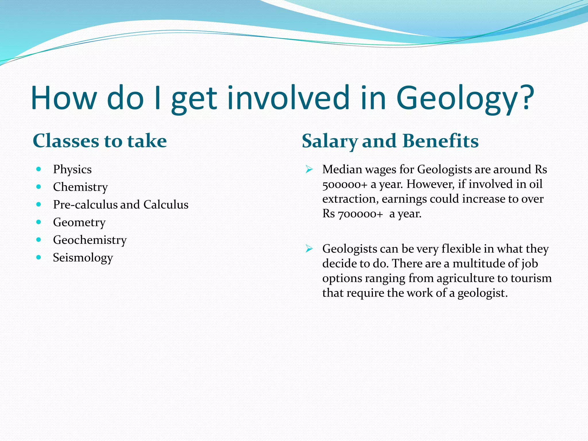 How do I get involved in Geology?
Classes to take Salary and Benefits
 Physics
 Chemistry
 Pre-calculus and Calculus
 Geometry
 Geochemistry
 Seismology
 Median wages for Geologists are around Rs
500000+ a year. However, if involved in oil
extraction, earnings could increase to over
Rs 700000+ a year.
 Geologists can be very flexible in what they
decide to do. There are a multitude of job
options ranging from agriculture to tourism
that require the work of a geologist.
 