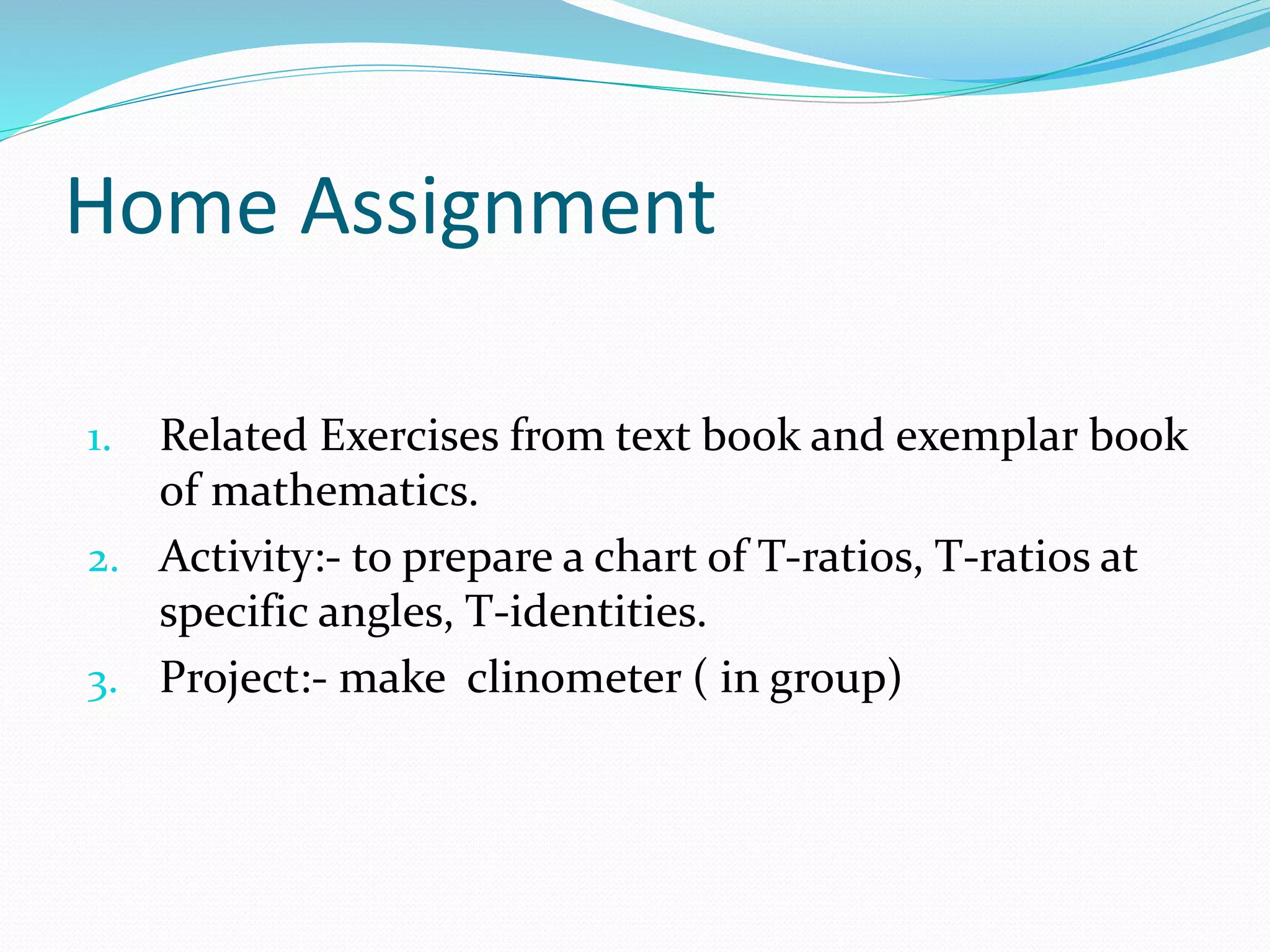 Home Assignment
1. Related Exercises from text book and exemplar book
of mathematics.
2. Activity:- to prepare a chart of T-ratios, T-ratios at
specific angles, T-identities.
3. Project:- make clinometer ( in group)
 