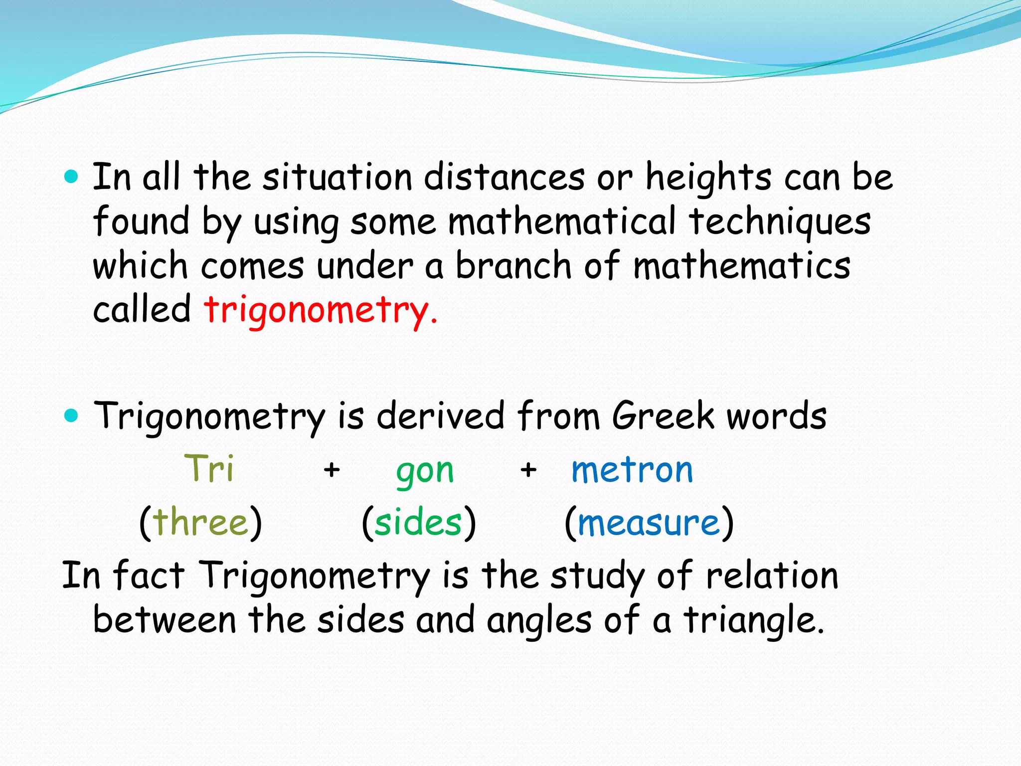  In all the situation distances or heights can be
found by using some mathematical techniques
which comes under a branch of mathematics
called trigonometry.
 Trigonometry is derived from Greek words
Tri + gon + metron
(three) (sides) (measure)
In fact Trigonometry is the study of relation
between the sides and angles of a triangle.
 
