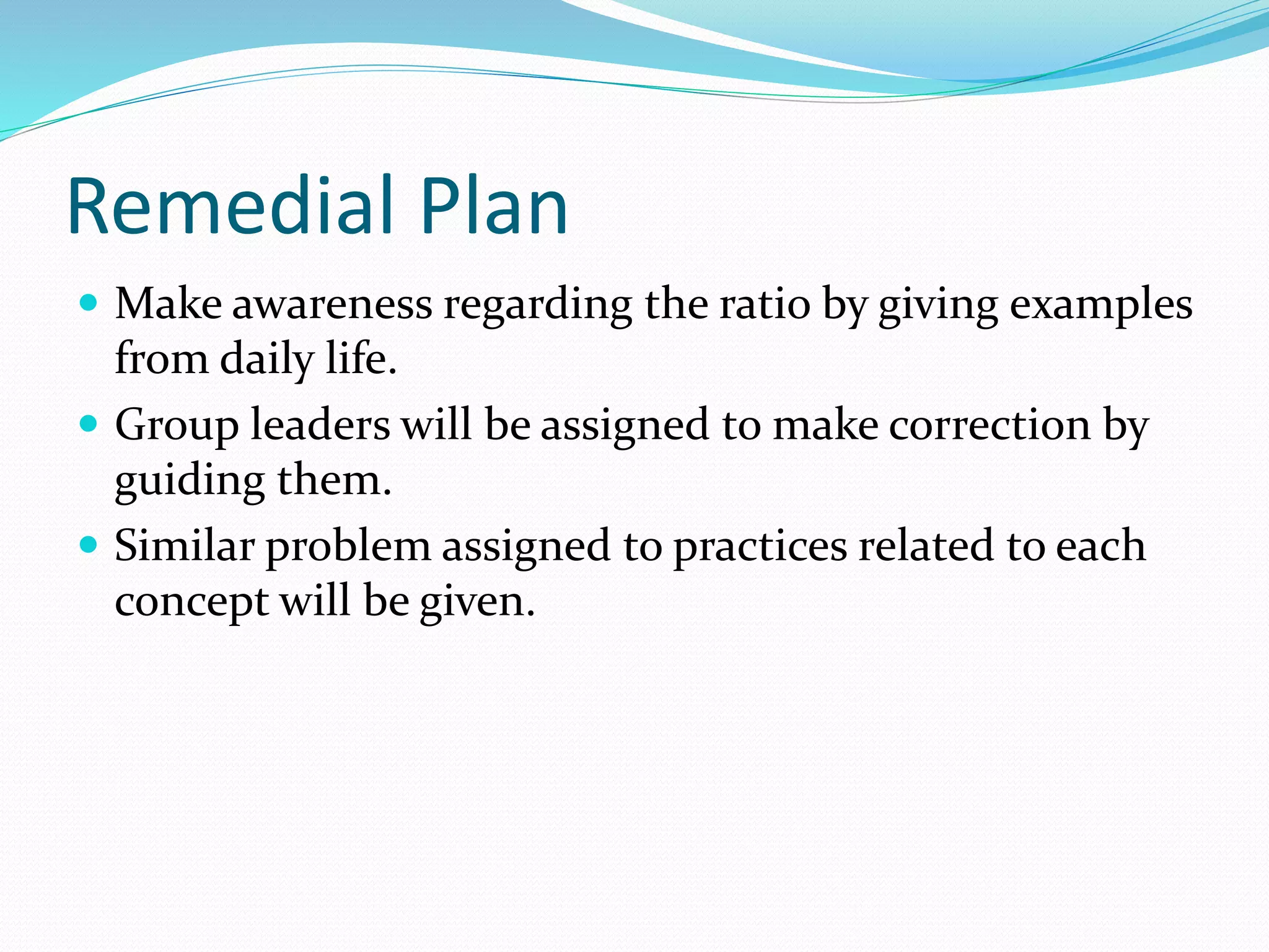 Remedial Plan
 Make awareness regarding the ratio by giving examples
from daily life.
 Group leaders will be assigned to make correction by
guiding them.
 Similar problem assigned to practices related to each
concept will be given.
 