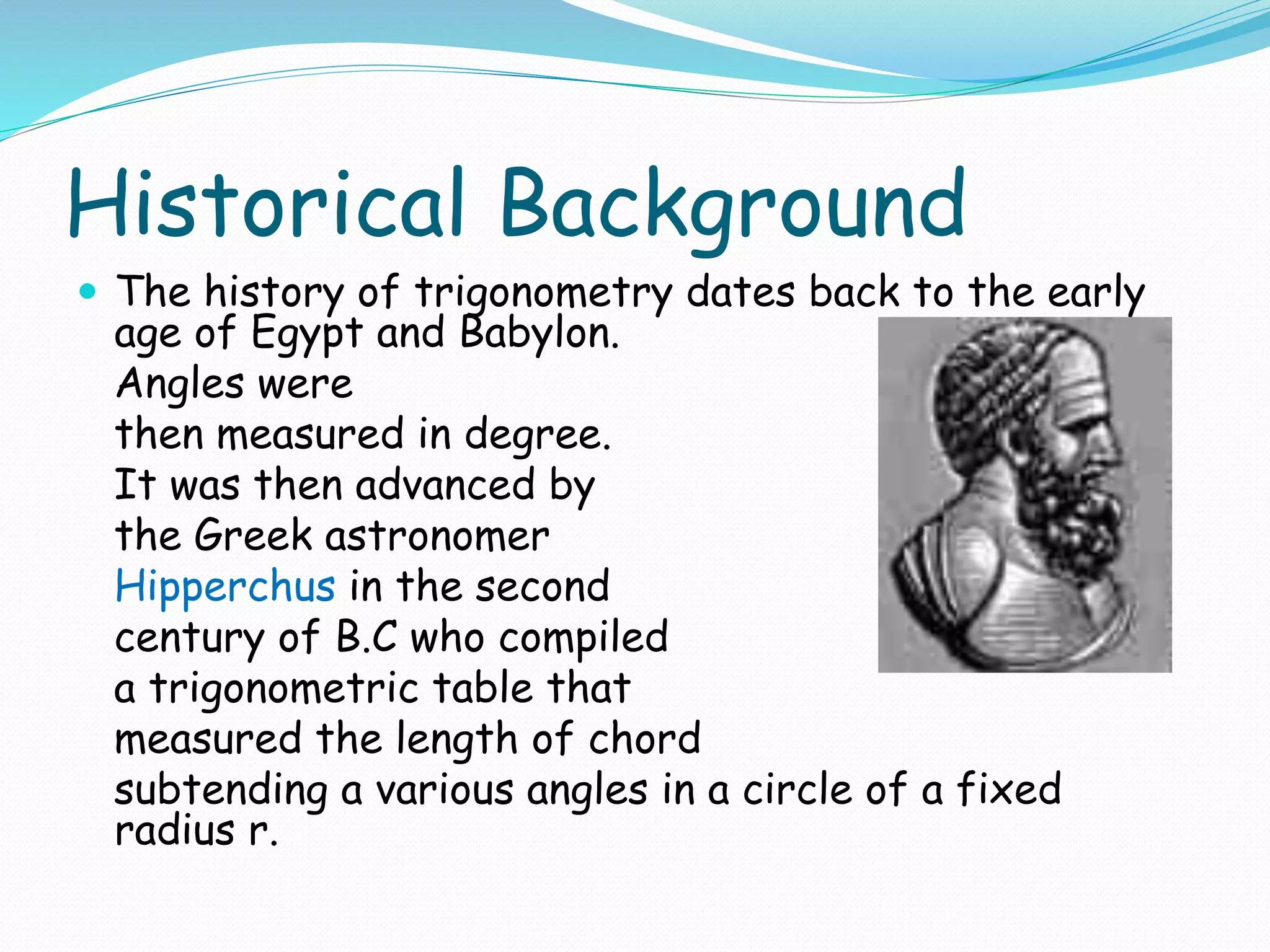 Historical Background
 The history of trigonometry dates back to the early
age of Egypt and Babylon.
Angles were
then measured in degree.
It was then advanced by
the Greek astronomer
Hipperchus in the second
century of B.C who compiled
a trigonometric table that
measured the length of chord
subtending a various angles in a circle of a fixed
radius r.
 