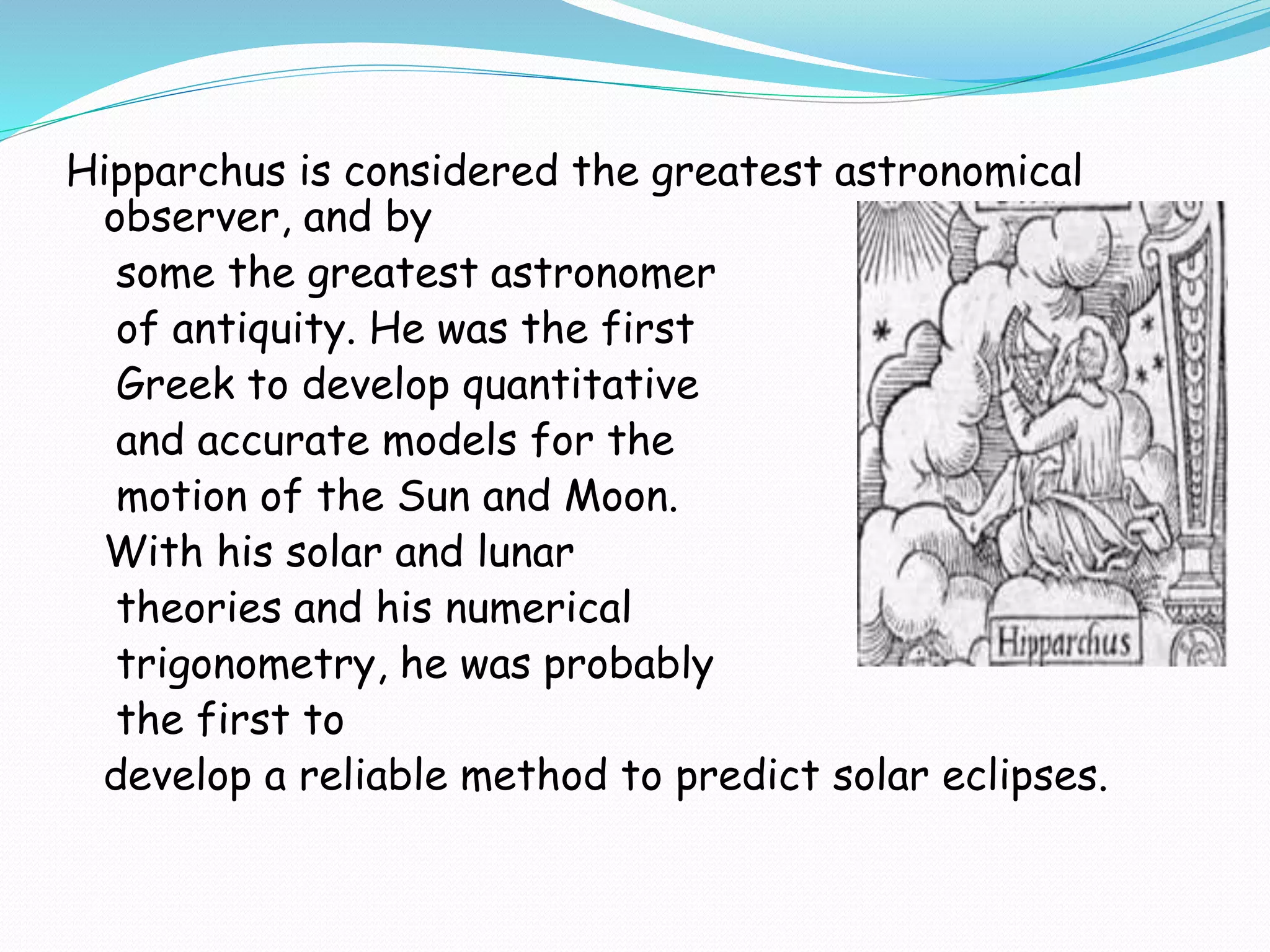 Hipparchus is considered the greatest astronomical
observer, and by
some the greatest astronomer
of antiquity. He was the first
Greek to develop quantitative
and accurate models for the
motion of the Sun and Moon.
With his solar and lunar
theories and his numerical
trigonometry, he was probably
the first to
develop a reliable method to predict solar eclipses.
 