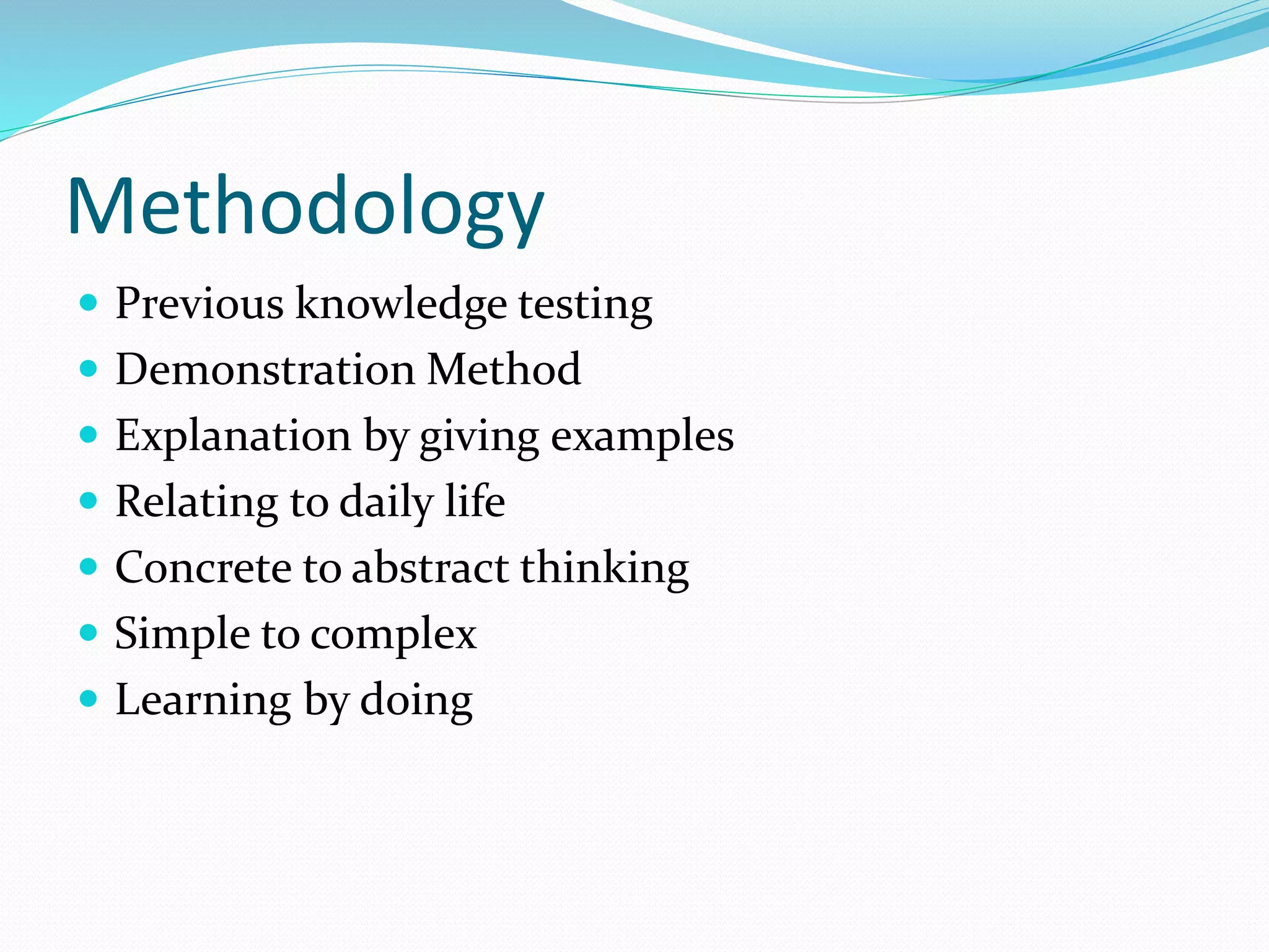 Methodology
 Previous knowledge testing
 Demonstration Method
 Explanation by giving examples
 Relating to daily life
 Concrete to abstract thinking
 Simple to complex
 Learning by doing
 