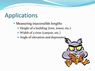 Applications
 Measuring inaccessible lengths
 Height of a building (tree, tower, etc.)
 Width of a river (canyon, etc.)
 Angle of elevation and depression
17
 