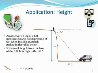 Application: Height
 An observer on top of a hill
measures an angle of depression of
60 when looking at a truck
parked in the valley below.
 If the truck is 55 ft from the base
of the hill, how high is the hill?
21

60
h = ?
55 ft
H = 95.26 ft
 