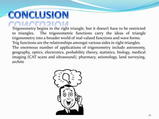 26
Trigonometry begins in the right triangle, but it doesn’t have to be restricted
to triangles. The trigonometric functions carry the ideas of triangle
trigonometry into a broader world of real-valued functions and wave forms.
Trig functions are the relationships amongst various sides in right triangles.
The enormous number of applications of trigonometry include astronomy,
geography, optics, electronics, probability theory, statistics, biology, medical
imaging (CAT scans and ultrasound), pharmacy, seismology, land surveying,
architecture.
I get it!
 