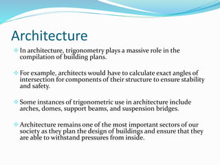 Architecture
In architecture, trigonometry plays a massive role in the
compilation of building plans.
For example, architects would have to calculate exact angles of
intersection for components of their structure to ensure stability
and safety.
Some instances of trigonometric use in architecture include
arches, domes, support beams, and suspension bridges.
Architecture remains one of the most important sectors of our
society as they plan the design of buildings and ensure that they
are able to withstand pressures from inside.
 