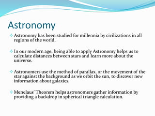 Astronomy
Astronomy has been studied for millennia by civilizations in all
regions of the world.
In our modern age, being able to apply Astronomy helps us to
calculate distances between stars and learn more about the
universe.
Astronomers use the method of parallax, or the movement of the
star against the background as we orbit the sun, to discover new
information about galaxies.
Menelaus’ Theorem helps astronomers gather information by
providing a backdrop in spherical triangle calculation.
 
