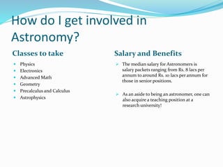 How do I get involved in
Astronomy?
Classes to take Salary and Benefits
 Physics
 Electronics
 Advanced Math
 Geometry
 Precalculus and Calculus
 Astrophysics
 The median salary for Astronomers is
salary packets ranging from Rs. 8 lacs per
annum to around Rs. 10 lacs per annum for
those in senior positions.
 As an aside to being an astronomer, one can
also acquire a teaching position at a
research university!
 