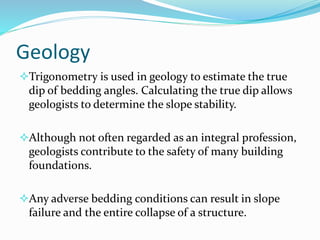 Geology
Trigonometry is used in geology to estimate the true
dip of bedding angles. Calculating the true dip allows
geologists to determine the slope stability.
Although not often regarded as an integral profession,
geologists contribute to the safety of many building
foundations.
Any adverse bedding conditions can result in slope
failure and the entire collapse of a structure.
 