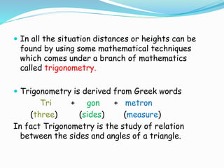  In all the situation distances or heights can be
found by using some mathematical techniques
which comes under a branch of mathematics
called trigonometry.
 Trigonometry is derived from Greek words
Tri + gon + metron
(three) (sides) (measure)
In fact Trigonometry is the study of relation
between the sides and angles of a triangle.
 