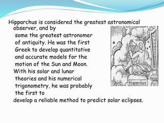 Hipparchus is considered the greatest astronomical
observer, and by
some the greatest astronomer
of antiquity. He was the first
Greek to develop quantitative
and accurate models for the
motion of the Sun and Moon.
With his solar and lunar
theories and his numerical
trigonometry, he was probably
the first to
develop a reliable method to predict solar eclipses.
 