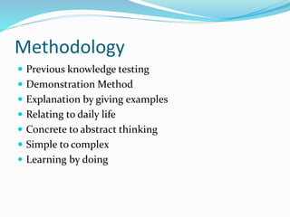 Methodology
 Previous knowledge testing
 Demonstration Method
 Explanation by giving examples
 Relating to daily life
 Concrete to abstract thinking
 Simple to complex
 Learning by doing
 