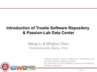 Introduction of Trustie Software Repository
        & Passion-Lab Data Center

           Meng Li & Minghui Zhou
           Peking University, Beijing, China


                       Software Institute, School of Electronics Engineering and
                       Computer Science, Peking University
                       Key Laboratory of High Confidence Software Technologies,
                       Ministry of Education

                                                              12/4/12
 
