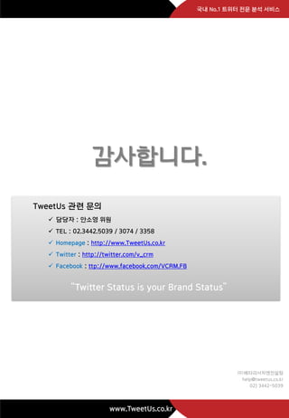 국내 No.1 트위터 전문 분석 서비스




                 감사합니다.
TweetUs 관련 문의
   담당자 : 안소영 위원
   TEL : 02.3442.5039 / 3074 / 3358
   Homepage : http://www.TweetUs.co.kr
   Twitter : http://twitter.com/v_crm
   Facebook : ttp://www.facebook.com/VCRM.FB


         ‚Twitter Status is your Brand Status‛




                                                          ㈜베타리서치앤컨설팅
                                                           help@tweetus.co.kr
                                                              02) 3442-5039



                      www.TweetUs.co.kr
 