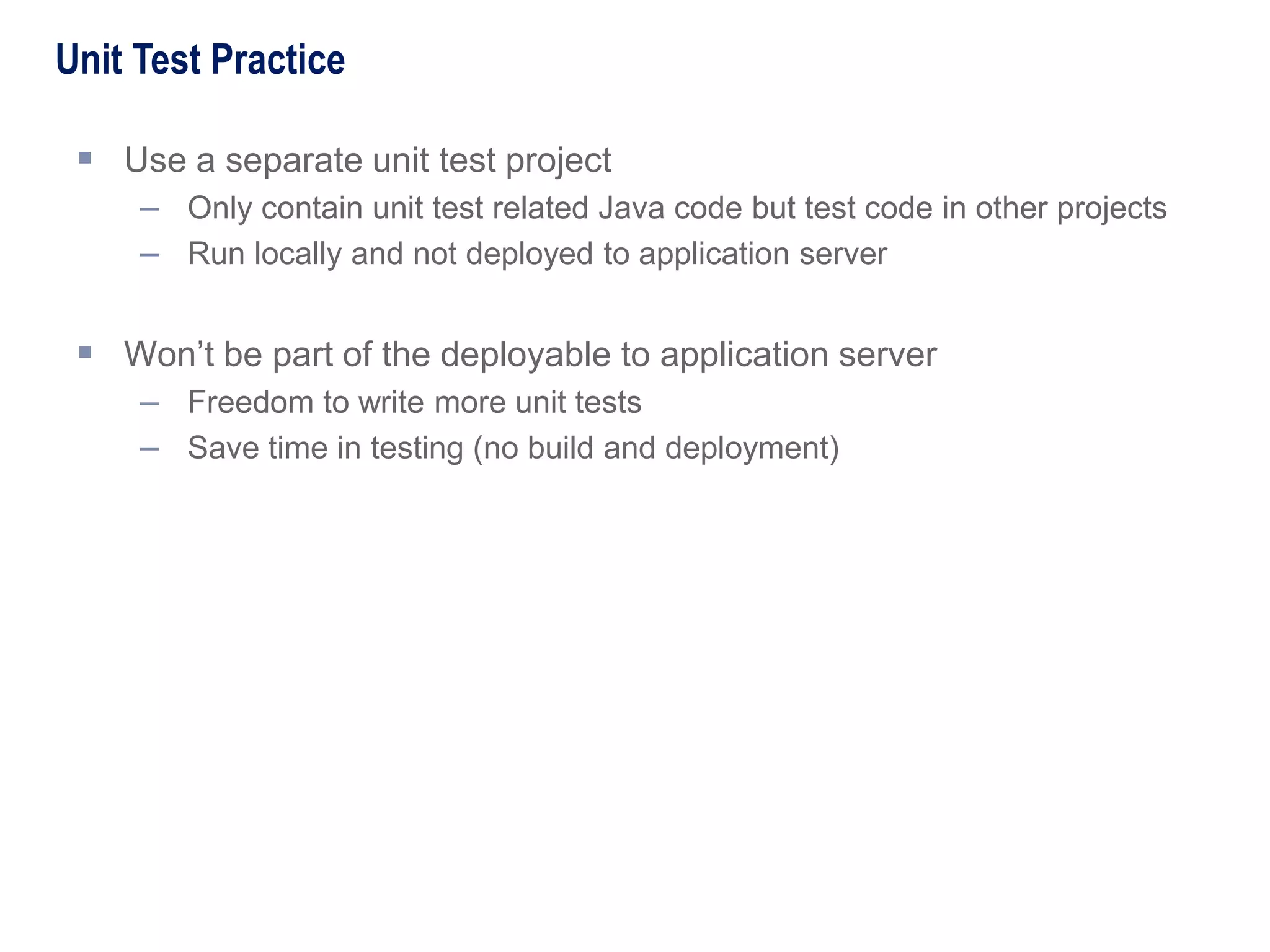  Use a separate unit test project
– Only contain unit test related Java code but test code in other projects
– Run locally and not deployed to application server
 Won’t be part of the deployable to application server
– Freedom to write more unit tests
– Save time in testing (no build and deployment)
Unit Test Practice
 
