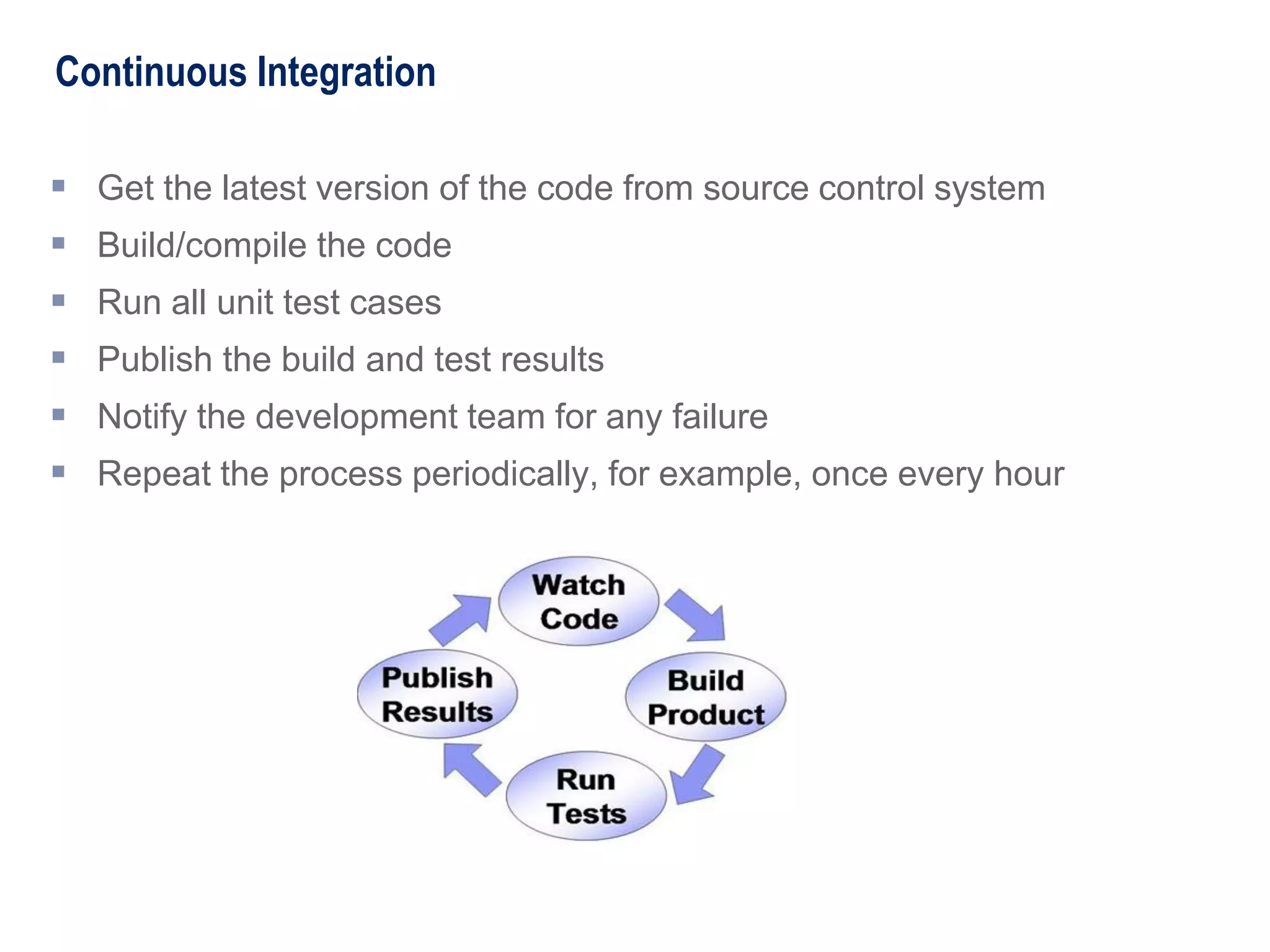 Continuous Integration
 Get the latest version of the code from source control system
 Build/compile the code
 Run all unit test cases
 Publish the build and test results
 Notify the development team for any failure
 Repeat the process periodically, for example, once every hour
 