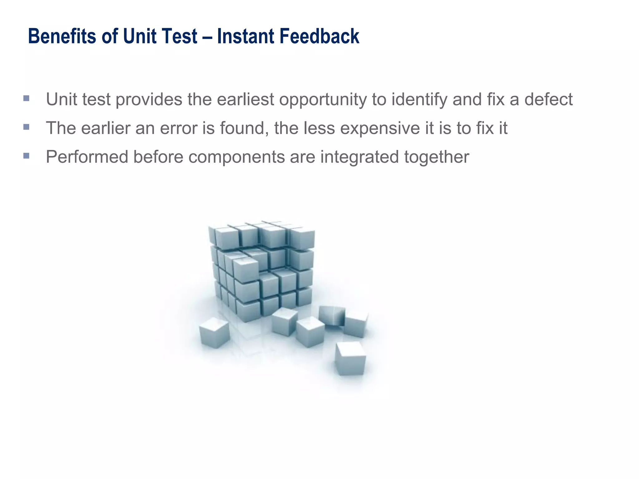 Benefits of Unit Test – Instant Feedback
 Unit test provides the earliest opportunity to identify and fix a defect
 The earlier an error is found, the less expensive it is to fix it
 Performed before components are integrated together
 