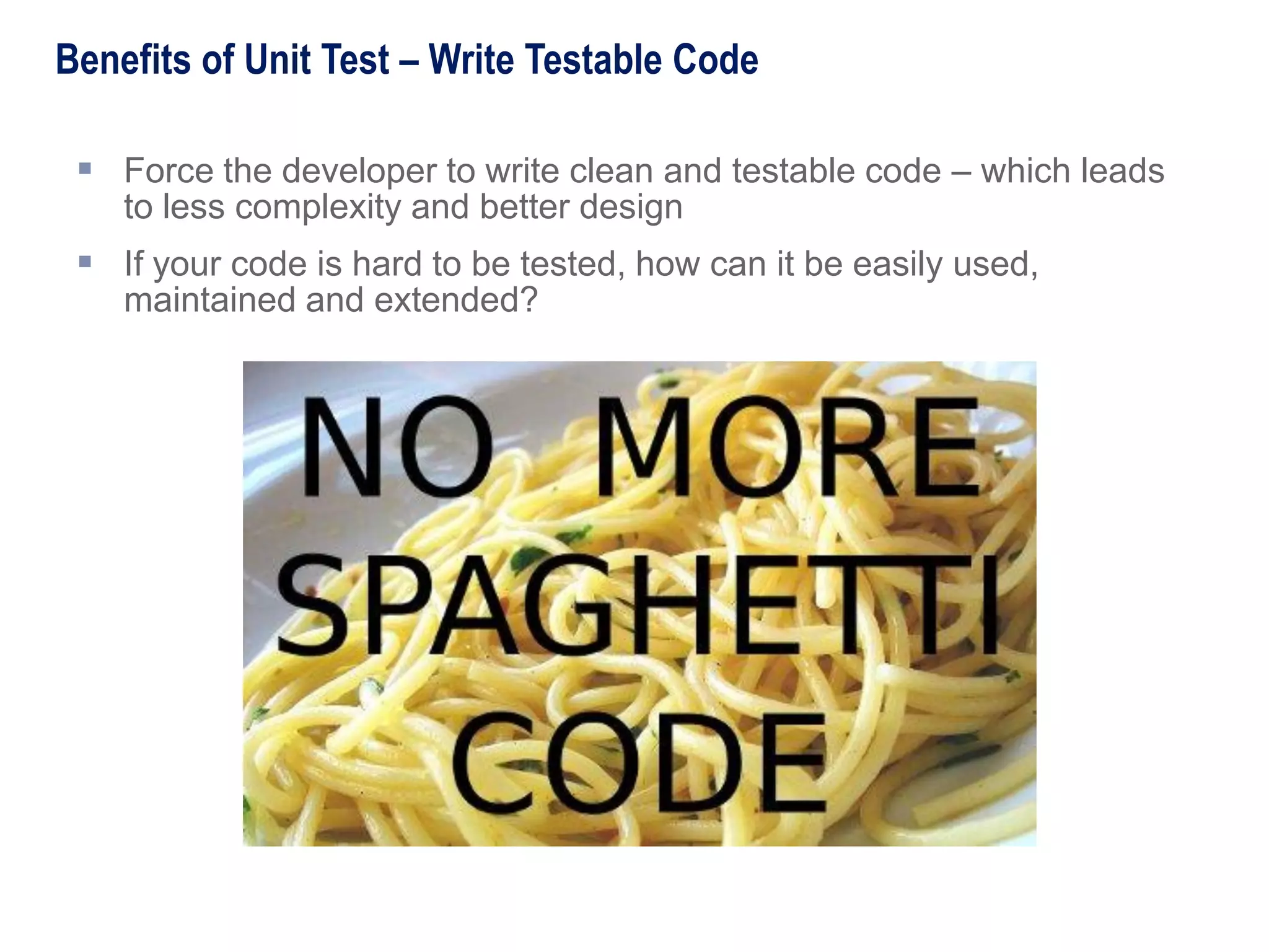  Force the developer to write clean and testable code – which leads
to less complexity and better design
 If your code is hard to be tested, how can it be easily used,
maintained and extended?
Benefits of Unit Test – Write Testable Code
 