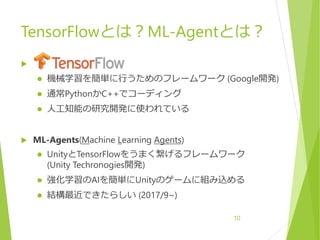 TensorFlowとは？ML-Agentとは？

 機械学習を簡単に行うためのフレームワーク (Google開発)
 通常PythonかC++でコーディング
 人工知能の研究開発に使われている
 ML-Agents(Machine Learning Agents)
 UnityとTensorFlowをうまく繋げるフレームワーク
(Unity Techronogies開発)
 強化学習のAIを簡単にUnityのゲームに組み込める
 結構最近できたらしい (2017/9~)
10
 