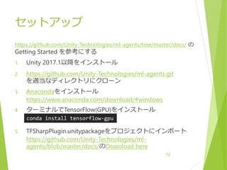 セットアップ
https://github.com/Unity-Technologies/ml-agents/tree/master/docs/ の
Getting Started を参考にする
1. Unity 2017.1以降をインストール
2. https://github.com/Unity-Technologies/ml-agents.git
を適当なディレクトリにクローン
3. Anacondaをインストール
https://www.anaconda.com/download/#windows
4. ターミナルでTensorFlow(GPU)をインストール
5. TFSharpPlugin.unitypackageをプロジェクトにインポート
https://github.com/Unity-Technologies/ml-
agents/blob/master/docs/のDownload here
12
conda install tensorflow-gpu
 