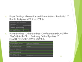 5. Player Settings>Resolution and Presentation>Resolution の
Run In Background を true にする
6. Player Settings>Other Settings>Configuration の .NETバー
ジョンを4.x系にし、 Scripting Define Symbols に
ENABLE_TENSORFLOW を記述する
15
 