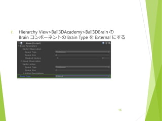 7. Hierarchy View>Ball3DAcademy>Ball3DBrain の
Brain コンポーネントの Brain Type を External にする
16
 