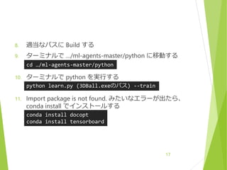 8. 適当なパスに Build する
9. ターミナルで …/ml-agents-master/python に移動する
10. ターミナルで python を実行する
11. Import package is not found. みたいなエラーが出たら、
conda install でインストールする
17
cd …/ml-agents-master/python
python learn.py (3DBall.exeのパス) --train
conda install docopt
conda install tensorboard
 