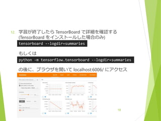 12. 学習が終了したら TensorBoard で詳細を確認する
(TensorBoard をインストールした場合のみ)
もしくは
の後に、ブラウザを開いて localhost:6006/ にアクセス
18
tensorboard --logdir=summaries
python -m tensorflow.tensorboard --logdir=summaries
 