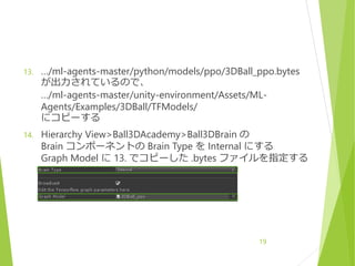 13. …/ml-agents-master/python/models/ppo/3DBall_ppo.bytes
が出力されているので、
…/ml-agents-master/unity-environment/Assets/ML-
Agents/Examples/3DBall/TFModels/
にコピーする
14. Hierarchy View>Ball3DAcademy>Ball3DBrain の
Brain コンポーネントの Brain Type を Internal にする
Graph Model に 13. でコピーした .bytes ファイルを指定する
19
 