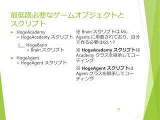 最低限必要なゲームオブジェクトと
スクリプト
 HogeAcademy
+ HogeAcademy スクリプト
|___ HogeBrain
+ Brain スクリプト
 HogeAgent
+ HogeAgent スクリプト
※ Brain スクリプトは ML-
Agents に用意されており、自分
で作る必要はない ?
※ HogeAcademy スクリプトは
Academy クラスを継承してコー
ディング
※ HogeAgent スクリプトは
Agent クラスを継承してコー
ディング
24
 