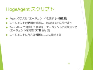 HogeAgent スクリプト
 Agent クラスは “エージェント” を表す (一番重要)
 エージェントの状態を観測し、TensorFlow に受け渡す
 TensorFlow で計算した結果を、エージェントに反映させる
(エージェントを実際に行動させる)
 エージェントに与える報酬もここに記述する
26
 