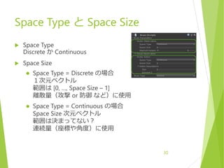 Space Type と Space Size
 Space Type
Discrete か Continuous
 Space Size
 Space Type = Discrete の場合
１次元ベクトル
範囲は [0, …, Space Size – 1]
離散量（攻撃 or 防御 など）に使用
 Space Type = Continuous の場合
Space Size 次元ベクトル
範囲は決まってない？
連続量（座標や角度）に使用
30
 