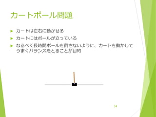 カートポール問題
 カートは左右に動かせる
 カートにはポールが立っている
 なるべく長時間ポールを倒さないように、カートを動かして
うまくバランスをとることが目的
34
 