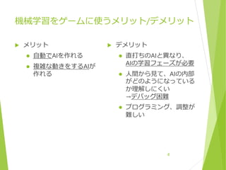機械学習をゲームに使うメリット/デメリット
 メリット
 自動でAIを作れる
 複雑な動きをするAIが
作れる
 デメリット
 直打ちのAIと異なり、
AIの学習フェーズが必要
 人間から見て、AIの内部
がどのようになっている
か理解しにくい
→デバッグ困難
 プログラミング、調整が
難しい
4
 