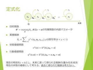 定式化
 目的関数
𝜽∗ = maxarg
𝜽
𝑅𝑡 , 𝜽は𝒔 → 𝒂の写像関数の内部パラメータ
 累積報酬
𝑅𝑡 =
𝑡=0
𝑇
𝛾 𝑡
𝑟 𝒔 𝒕, 𝒂 𝒕, 𝒔 𝒕+𝟏 , 𝛾は割引率 0 < 𝛾 < 1
 状態価値関数
𝑣 𝜋 𝒔 = 𝔼 𝜋 𝑅𝑡|𝒔 𝟎 = 𝒔
 行動価値関数
𝑞 𝜋
𝒔, 𝒂 = 𝔼 𝜋
𝑅𝑡|𝒔 𝟎 = 𝒔, 𝒂 𝟎 = 𝒂
現在の時刻を𝑡 = 0とし、未来に渡って得られる報酬の(重み付き)和を
現在の状態の価値として考える。過去に得られた報酬は考えない。
7
𝒔 𝟎 𝒔 𝟐𝒔 𝟏 … 𝒔 𝑻𝒂 𝟎 𝒂 𝟏 𝒂 𝟐
𝑟0 𝑟1 𝑟𝑇
未来
今
 