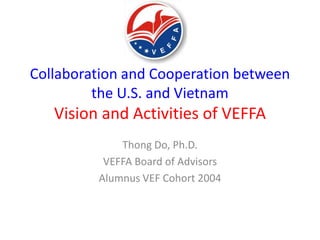 Collaboration and Cooperation between
         the U.S. and Vietnam
   Vision and Activities of VEFFA
             Thong Do, Ph.D.
          VEFFA Board of Advisors
         Alumnus VEF Cohort 2004
 