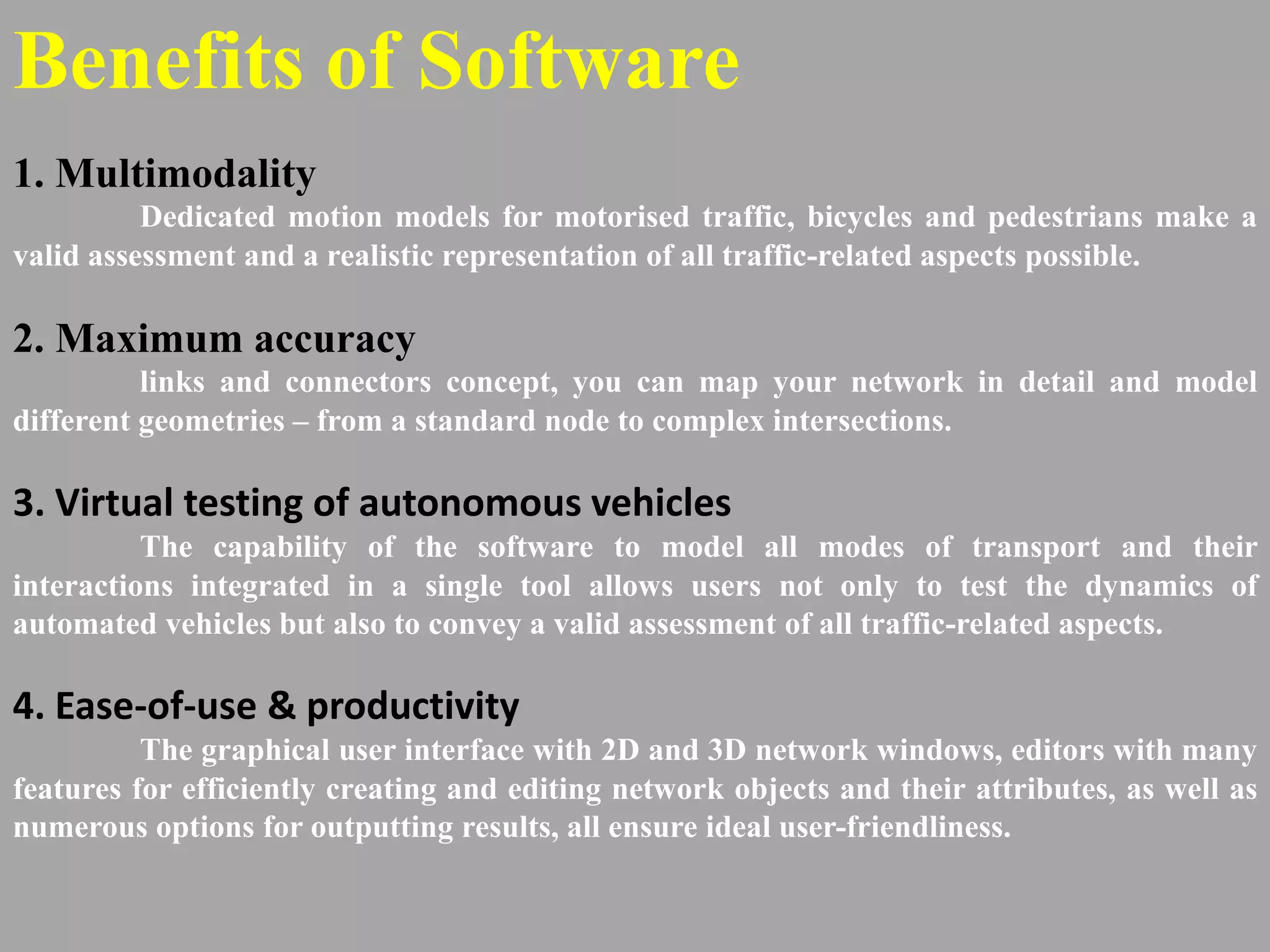 Benefits of Software
1. Multimodality
Dedicated motion models for motorised traffic, bicycles and pedestrians make a
valid assessment and a realistic representation of all traffic-related aspects possible.
2. Maximum accuracy
links and connectors concept, you can map your network in detail and model
different geometries – from a standard node to complex intersections.
3. Virtual testing of autonomous vehicles
The capability of the software to model all modes of transport and their
interactions integrated in a single tool allows users not only to test the dynamics of
automated vehicles but also to convey a valid assessment of all traffic-related aspects.
4. Ease-of-use & productivity
The graphical user interface with 2D and 3D network windows, editors with many
features for efficiently creating and editing network objects and their attributes, as well as
numerous options for outputting results, all ensure ideal user-friendliness.
 