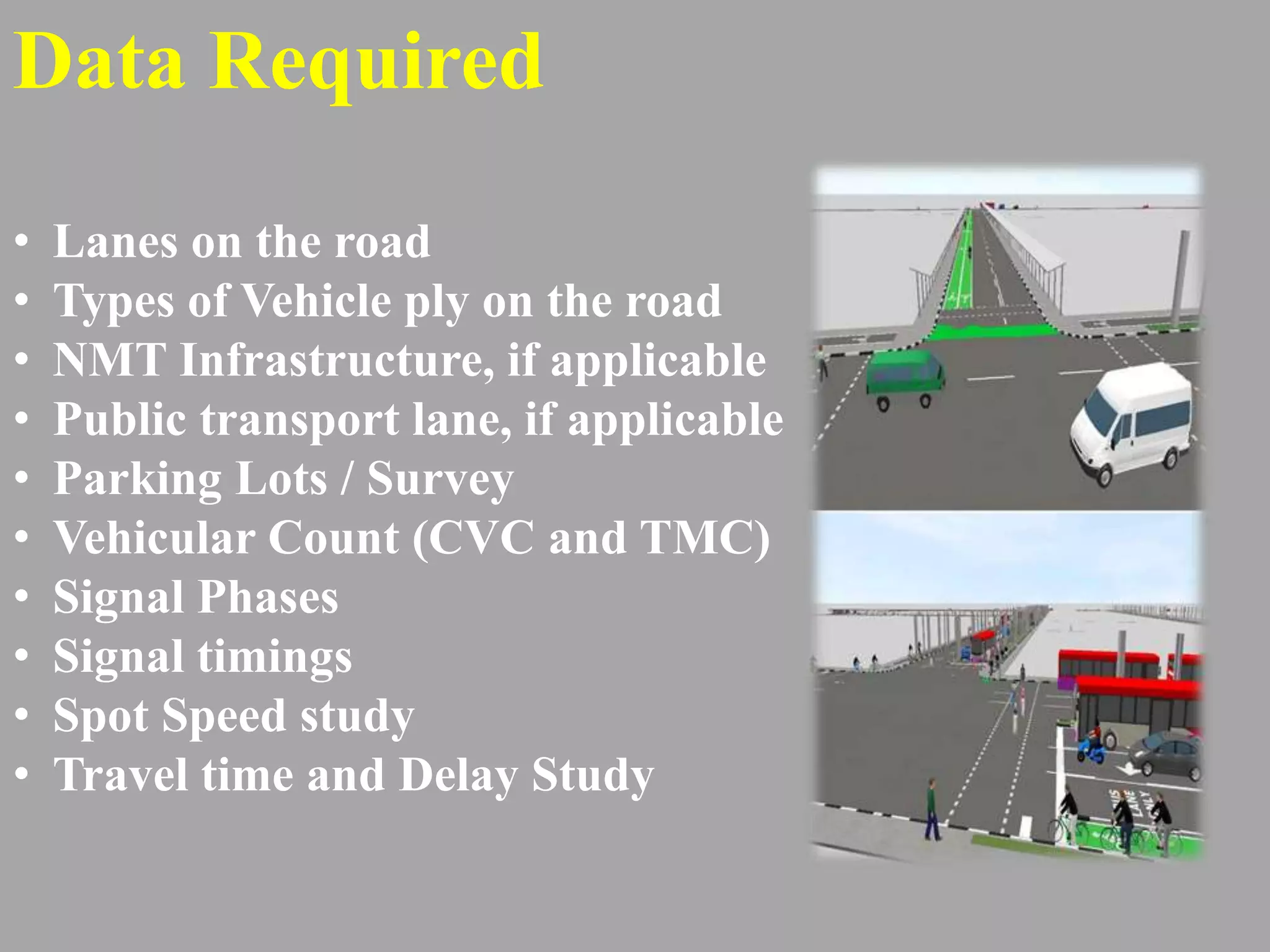 Data Required
• Lanes on the road
• Types of Vehicle ply on the road
• NMT Infrastructure, if applicable
• Public transport lane, if applicable
• Parking Lots / Survey
• Vehicular Count (CVC and TMC)
• Signal Phases
• Signal timings
• Spot Speed study
• Travel time and Delay Study
 