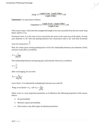 2
Introduction of Weaving Technology
Contraction: It is expressed as follows:
If the warp crimp is 10%, then the straightened length of an end, unraveled from the one meter long
fabric, will be 1.1 m.
Fractional cover: It is the ratio of area covered by the yarns to the total area of the fabric. If warp
yarn diameter is ‘d1’ inch and spacing between two consecutive ends is ‘p1’ inch then fractional
cover for warp (k1) is
Now, for cotton yarns, having packing factor of 0.6, the relationship between yarn diameter (inch)
and yarn count (Ne) is as follows:
The relationship between end spacing (p1) and ends per inch (n1) is as follows:
After rearranging, we can write
Cover factor : It is obtained by multiplying fractional cover with 28.
Fabric cover is a very important parameter as it influences the following properties of the woven
fabrics.
 Air permeability
 Moisture vapour permeability
 Ultra violet or any other types of radiation protection
10 | P a g e
 