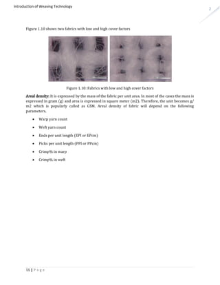 2
Introduction of Weaving Technology
Figure 1.10 shows two fabrics with low and high cover factors
Figure 1.10: Fabrics with low and high cover factors
Areal density: It is expressed by the mass of the fabric per unit area. In most of the cases the mass is
expressed in gram (g) and area is expressed in square meter (m2). Therefore, the unit becomes g/
m2 which is popularly called as GSM. Areal density of fabric will depend on the following
parameters.
 Warp yarn count
 Weft yarn count
 Ends per unit length (EPI or EPcm)
 Picks per unit length (PPI or PPcm)
 Crimp% in warp
 Crimp% in weft
11 | P a g e
 